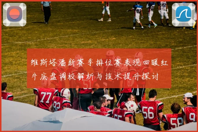 维斯塔潘新赛季排位赛表现回暖红牛底盘调校解析与技术提升探讨